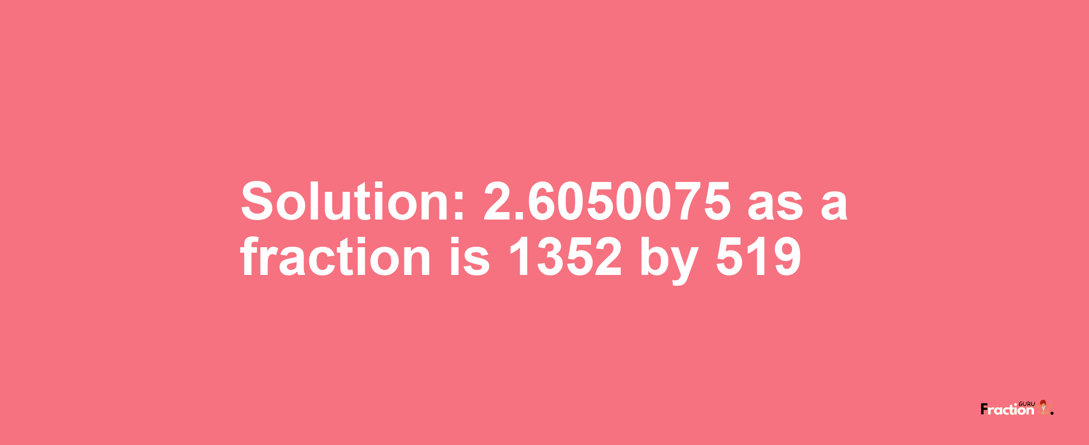 Solution:2.6050075 as a fraction is 1352/519